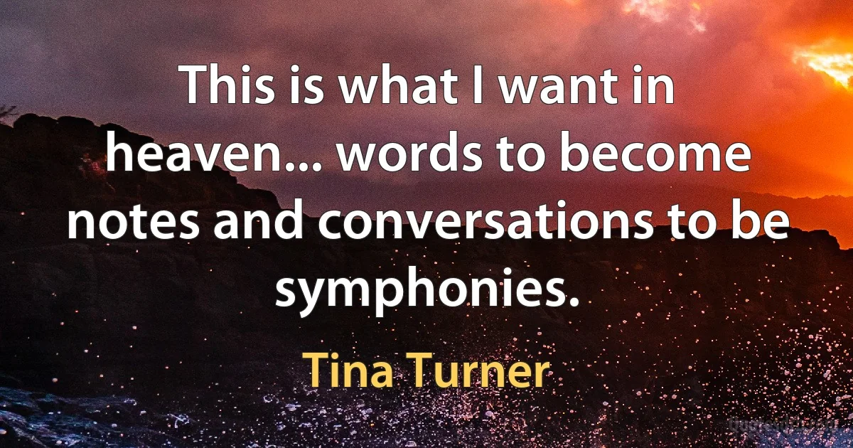 This is what I want in heaven... words to become notes and conversations to be symphonies. (Tina Turner)