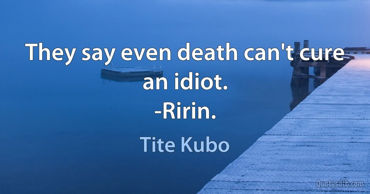 They say even death can't cure an idiot.
-Ririn. (Tite Kubo)