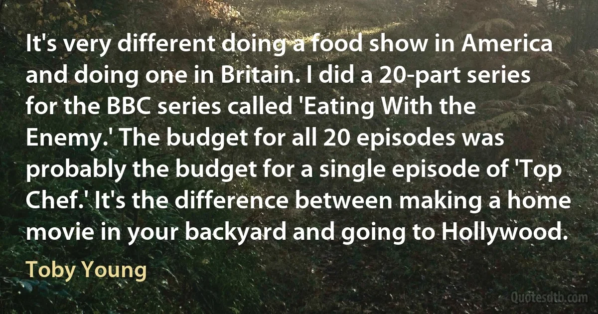 It's very different doing a food show in America and doing one in Britain. I did a 20-part series for the BBC series called 'Eating With the Enemy.' The budget for all 20 episodes was probably the budget for a single episode of 'Top Chef.' It's the difference between making a home movie in your backyard and going to Hollywood. (Toby Young)