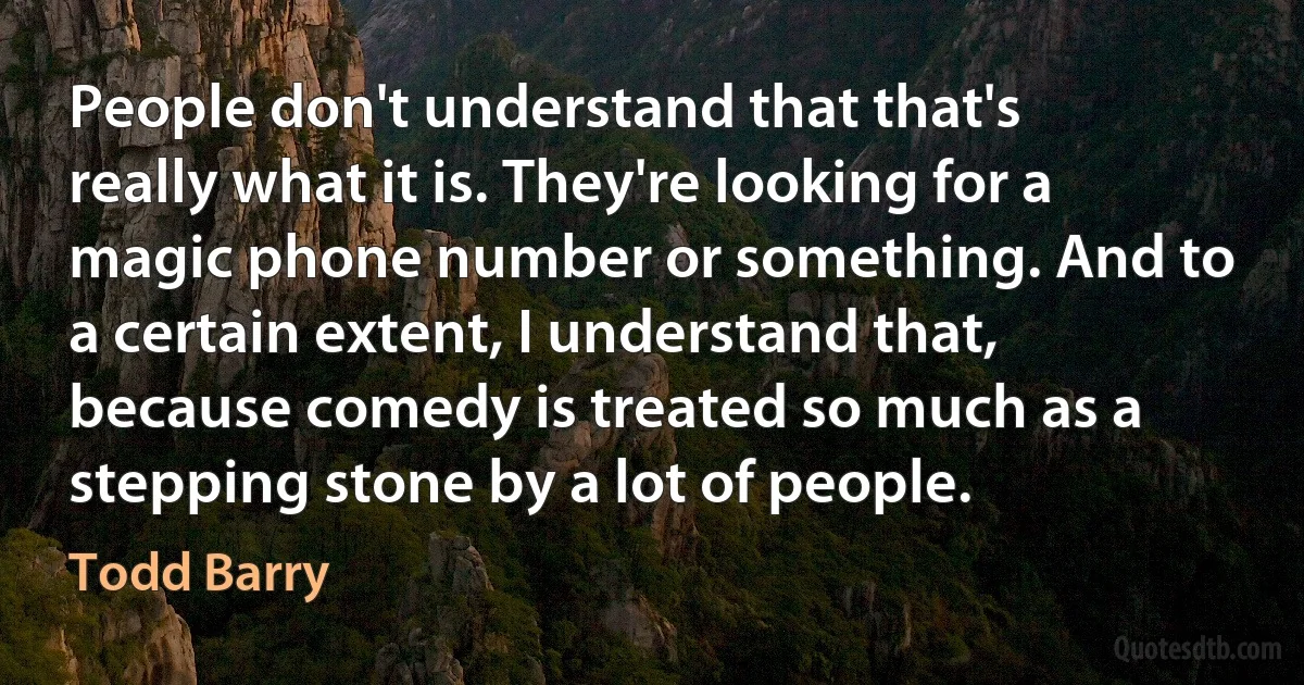 People don't understand that that's really what it is. They're looking for a magic phone number or something. And to a certain extent, I understand that, because comedy is treated so much as a stepping stone by a lot of people. (Todd Barry)