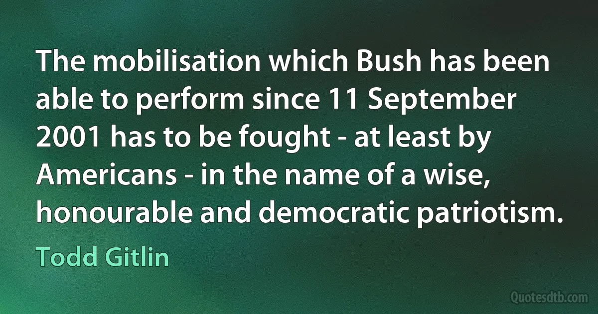 The mobilisation which Bush has been able to perform since 11 September 2001 has to be fought - at least by Americans - in the name of a wise, honourable and democratic patriotism. (Todd Gitlin)