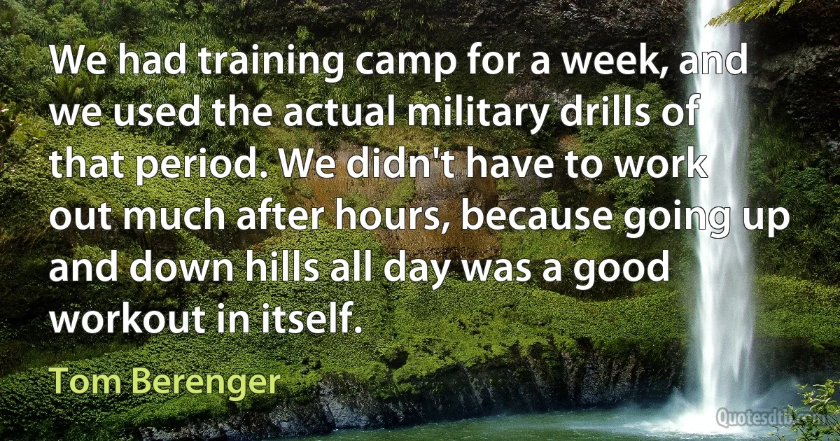 We had training camp for a week, and we used the actual military drills of that period. We didn't have to work out much after hours, because going up and down hills all day was a good workout in itself. (Tom Berenger)