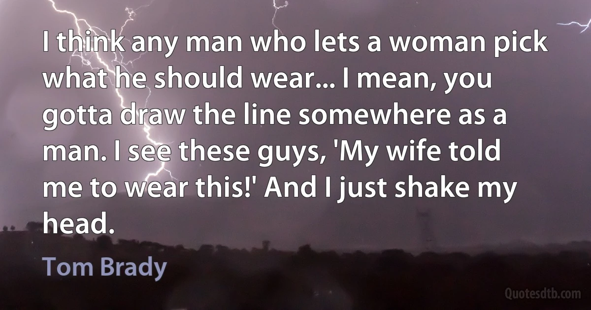 I think any man who lets a woman pick what he should wear... I mean, you gotta draw the line somewhere as a man. I see these guys, 'My wife told me to wear this!' And I just shake my head. (Tom Brady)