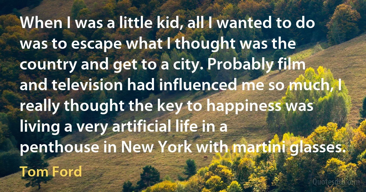 When I was a little kid, all I wanted to do was to escape what I thought was the country and get to a city. Probably film and television had influenced me so much, I really thought the key to happiness was living a very artificial life in a penthouse in New York with martini glasses. (Tom Ford)