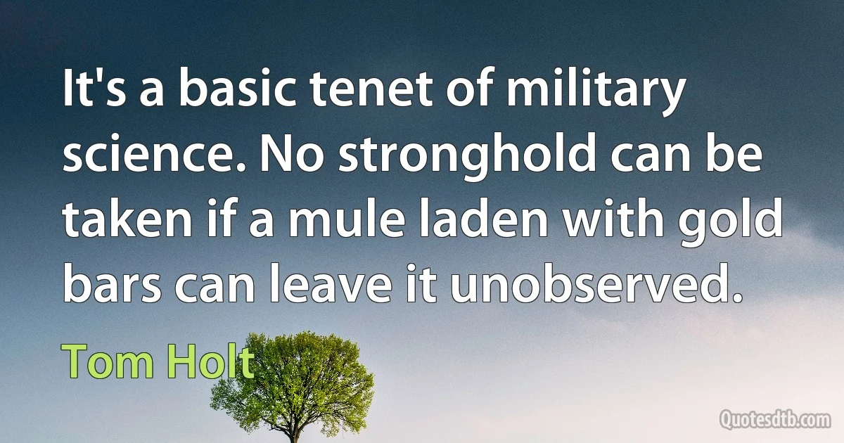 It's a basic tenet of military science. No stronghold can be taken if a mule laden with gold bars can leave it unobserved. (Tom Holt)