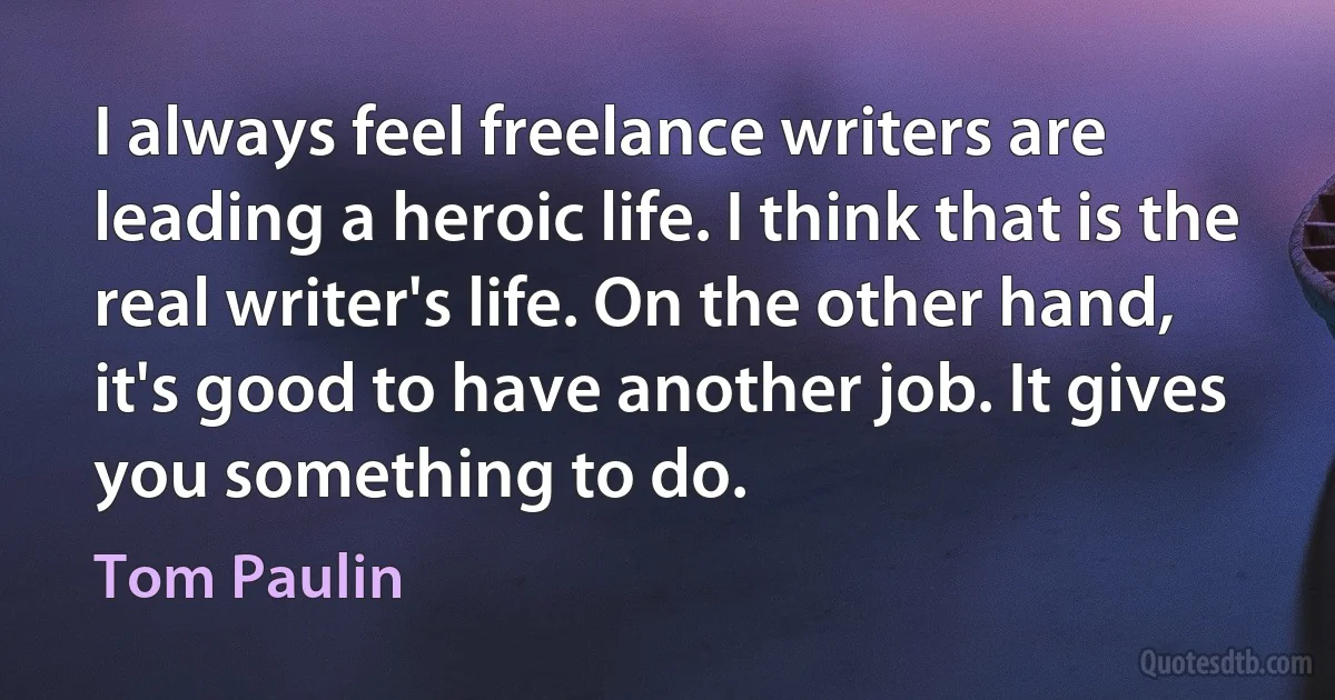 I always feel freelance writers are leading a heroic life. I think that is the real writer's life. On the other hand, it's good to have another job. It gives you something to do. (Tom Paulin)