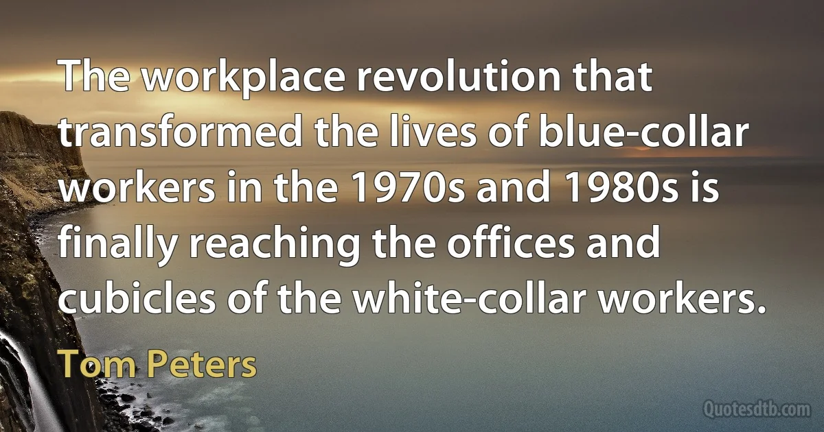 The workplace revolution that transformed the lives of blue-collar workers in the 1970s and 1980s is finally reaching the offices and cubicles of the white-collar workers. (Tom Peters)