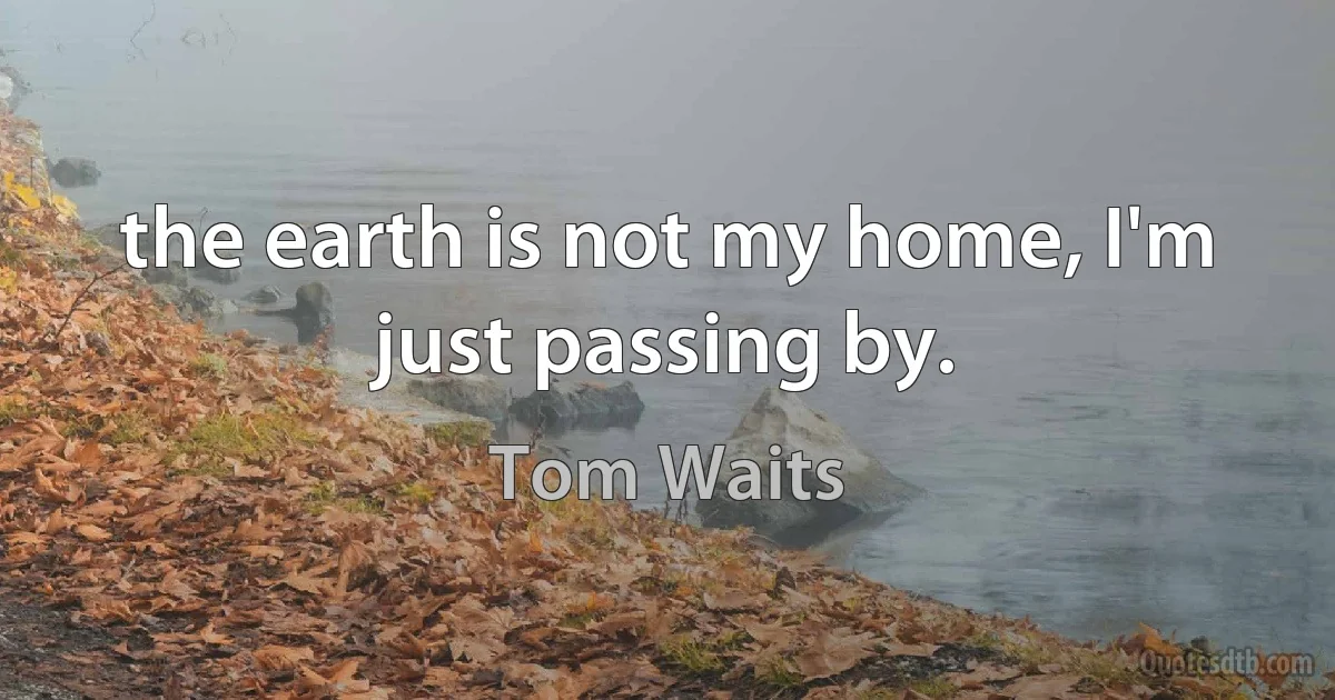 the earth is not my home, I'm just passing by. (Tom Waits)