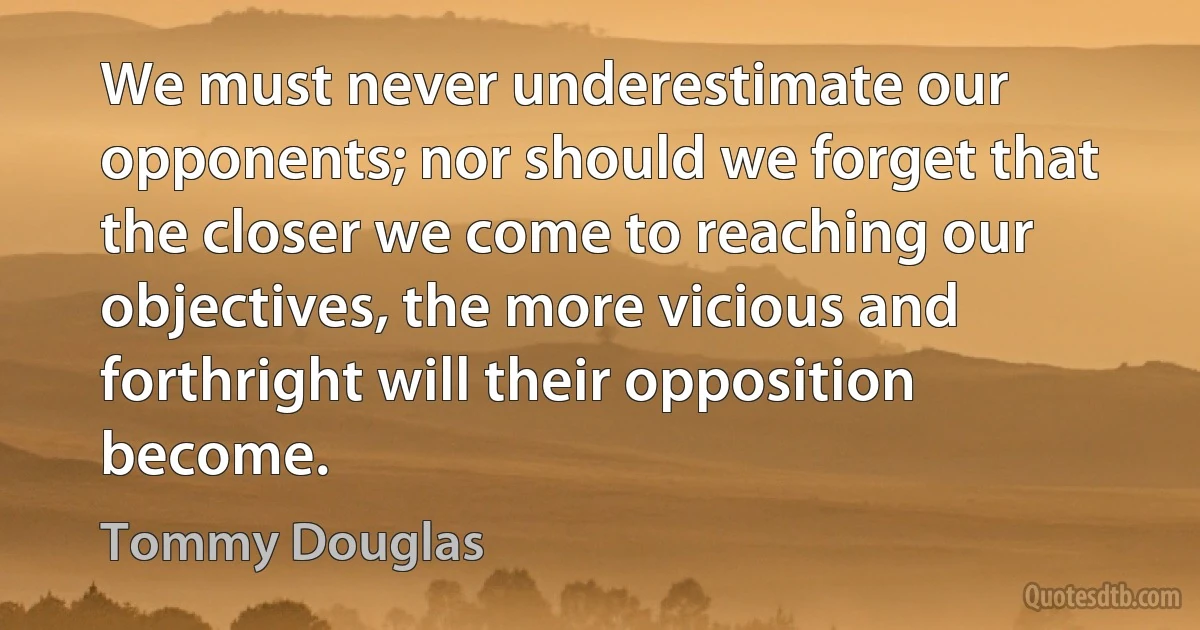 We must never underestimate our opponents; nor should we forget that the closer we come to reaching our objectives, the more vicious and forthright will their opposition become. (Tommy Douglas)