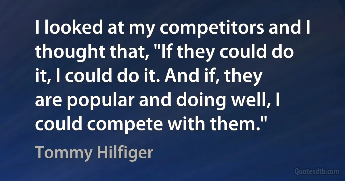 I looked at my competitors and I thought that, "If they could do it, I could do it. And if, they are popular and doing well, I could compete with them." (Tommy Hilfiger)