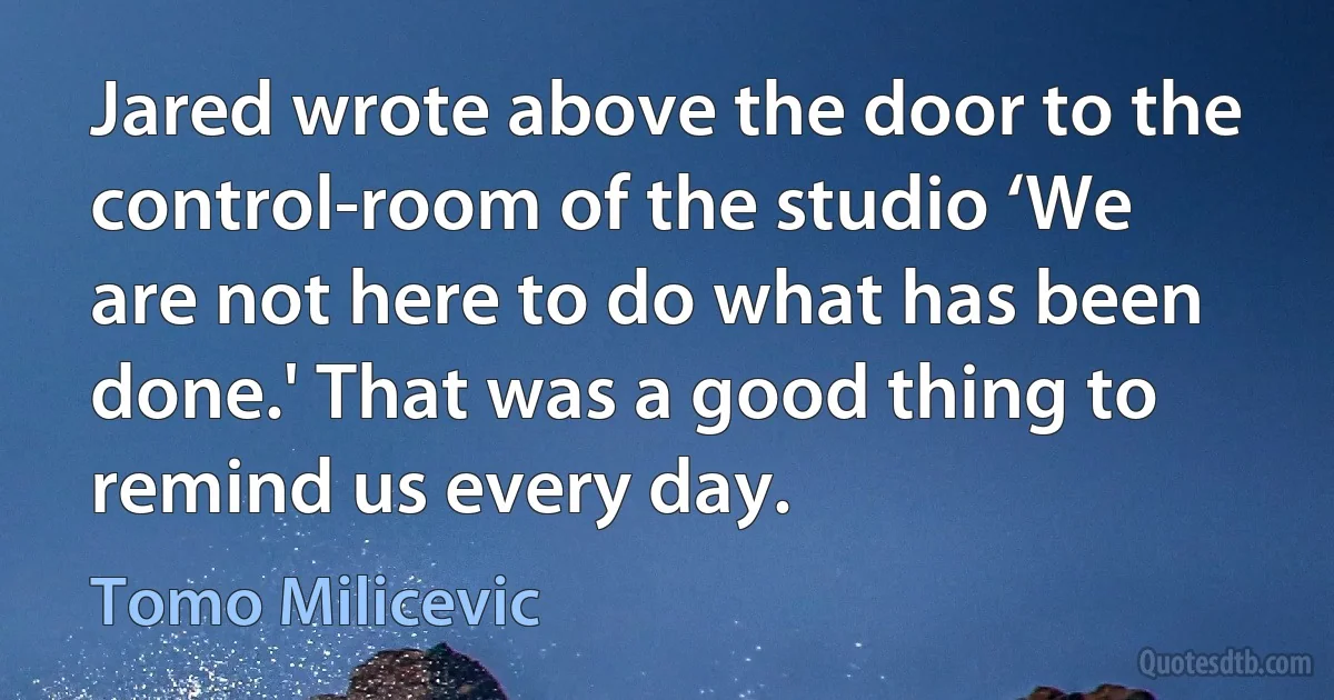 Jared wrote above the door to the control-room of the studio ‘We are not here to do what has been done.' That was a good thing to remind us every day. (Tomo Milicevic)