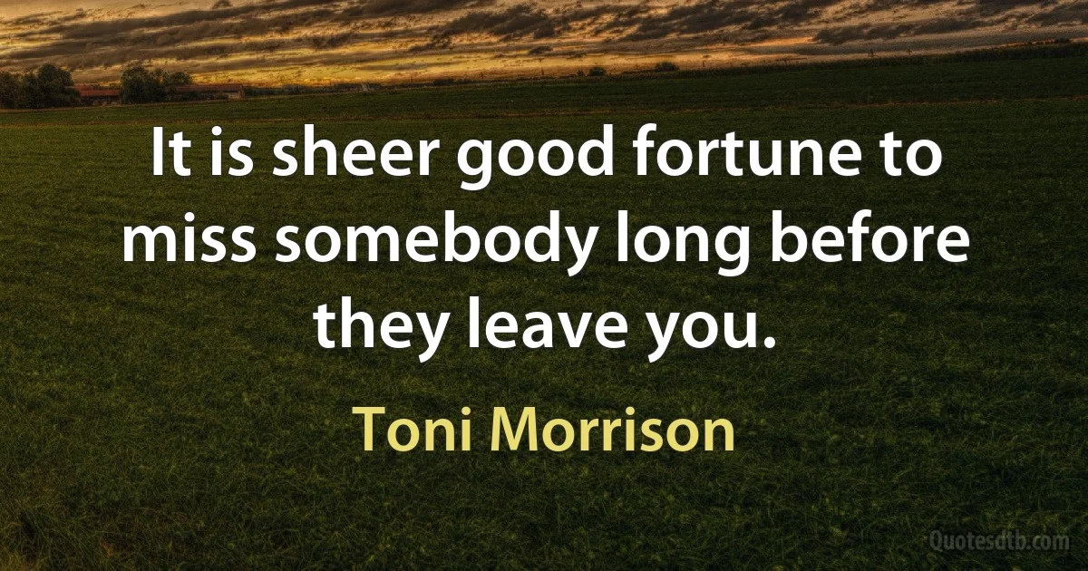 It is sheer good fortune to miss somebody long before they leave you. (Toni Morrison)