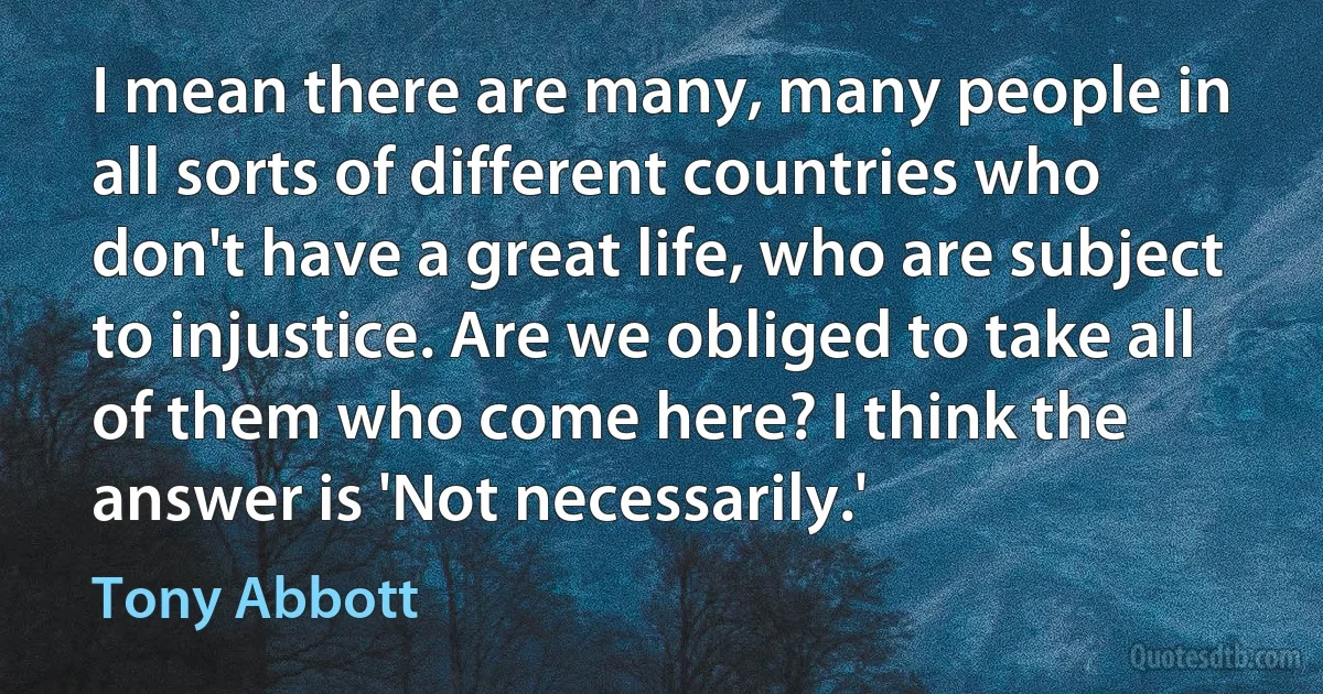 I mean there are many, many people in all sorts of different countries who don't have a great life, who are subject to injustice. Are we obliged to take all of them who come here? I think the answer is 'Not necessarily.' (Tony Abbott)