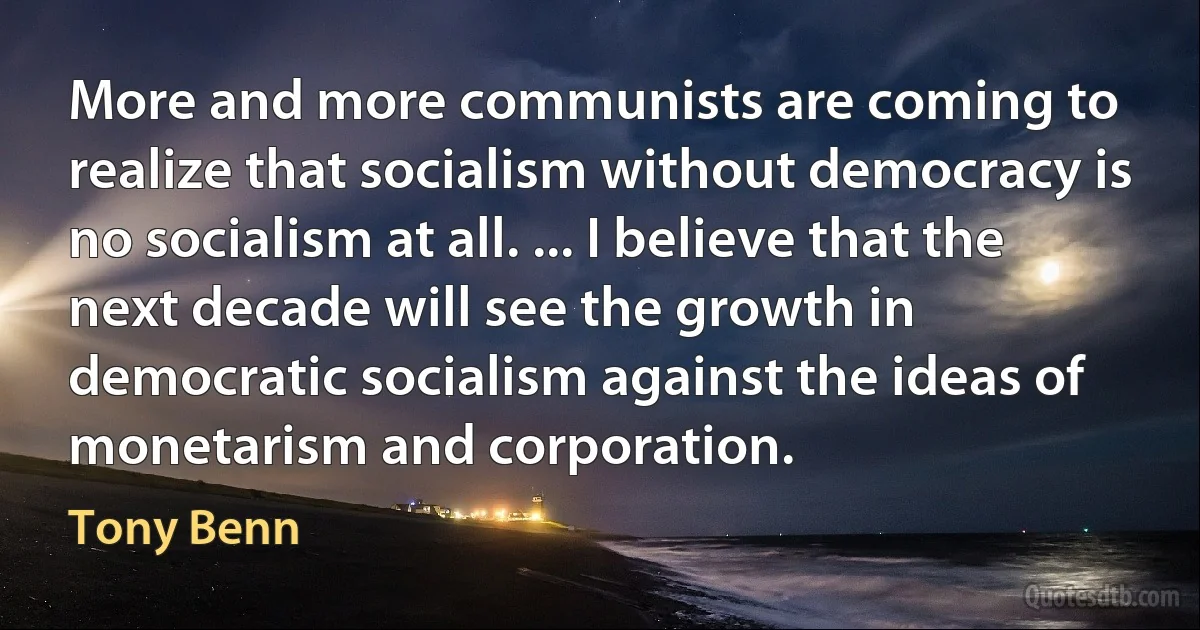 More and more communists are coming to realize that socialism without democracy is no socialism at all. ... I believe that the next decade will see the growth in democratic socialism against the ideas of monetarism and corporation. (Tony Benn)