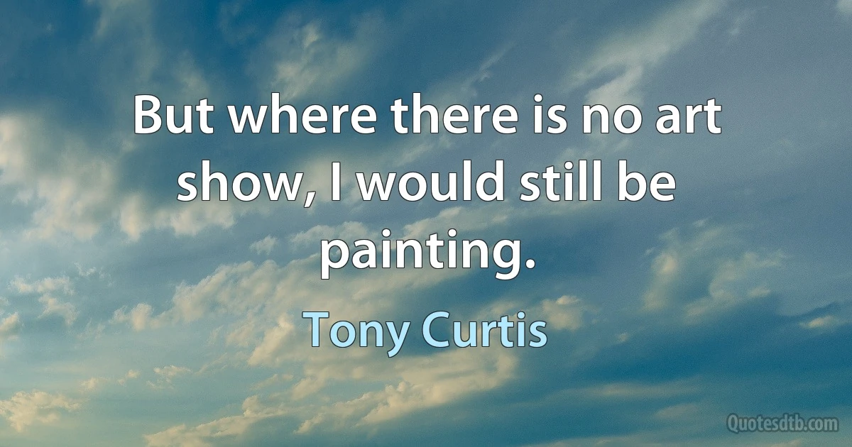 But where there is no art show, I would still be painting. (Tony Curtis)