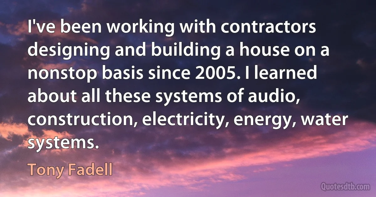 I've been working with contractors designing and building a house on a nonstop basis since 2005. I learned about all these systems of audio, construction, electricity, energy, water systems. (Tony Fadell)