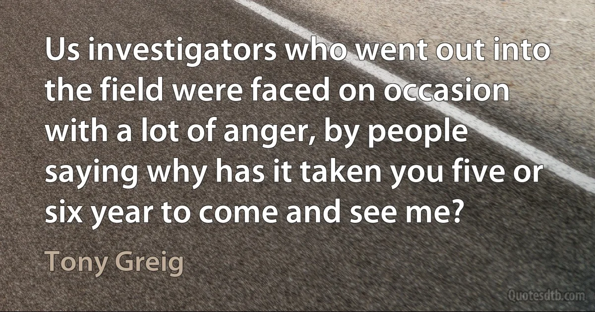 Us investigators who went out into the field were faced on occasion with a lot of anger, by people saying why has it taken you five or six year to come and see me? (Tony Greig)