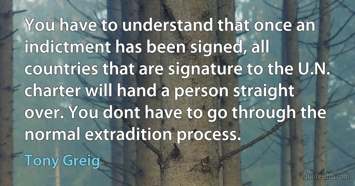 You have to understand that once an indictment has been signed, all countries that are signature to the U.N. charter will hand a person straight over. You dont have to go through the normal extradition process. (Tony Greig)