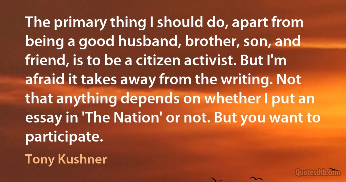 The primary thing I should do, apart from being a good husband, brother, son, and friend, is to be a citizen activist. But I'm afraid it takes away from the writing. Not that anything depends on whether I put an essay in 'The Nation' or not. But you want to participate. (Tony Kushner)