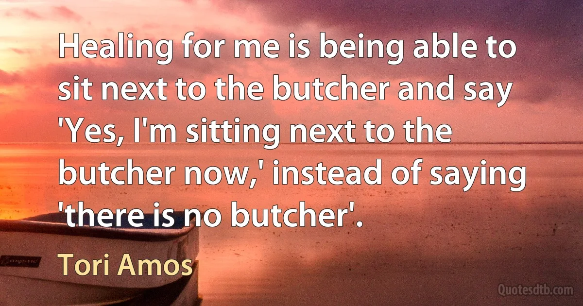 Healing for me is being able to sit next to the butcher and say 'Yes, I'm sitting next to the butcher now,' instead of saying 'there is no butcher'. (Tori Amos)