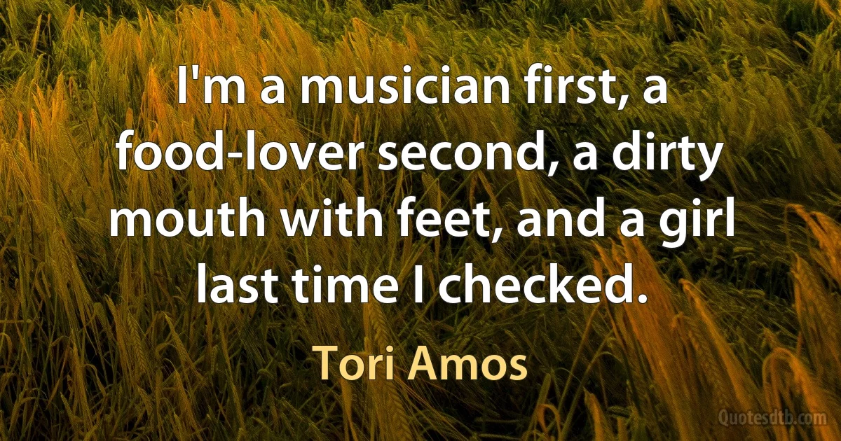 I'm a musician first, a food-lover second, a dirty mouth with feet, and a girl last time I checked. (Tori Amos)