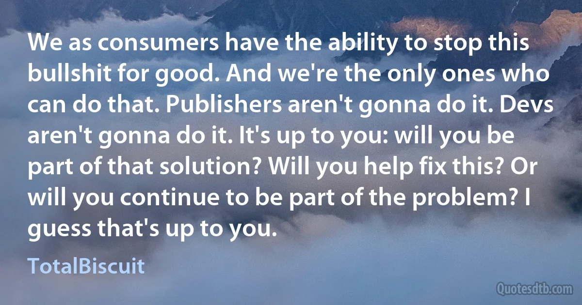 We as consumers have the ability to stop this bullshit for good. And we're the only ones who can do that. Publishers aren't gonna do it. Devs aren't gonna do it. It's up to you: will you be part of that solution? Will you help fix this? Or will you continue to be part of the problem? I guess that's up to you. (TotalBiscuit)