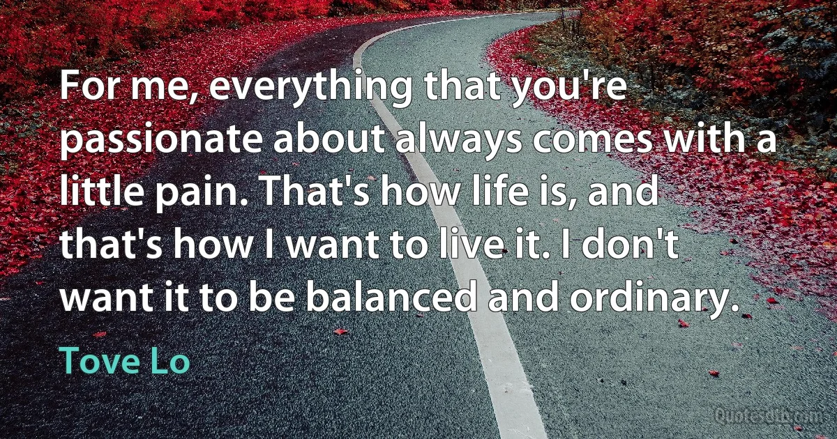 For me, everything that you're passionate about always comes with a little pain. That's how life is, and that's how I want to live it. I don't want it to be balanced and ordinary. (Tove Lo)