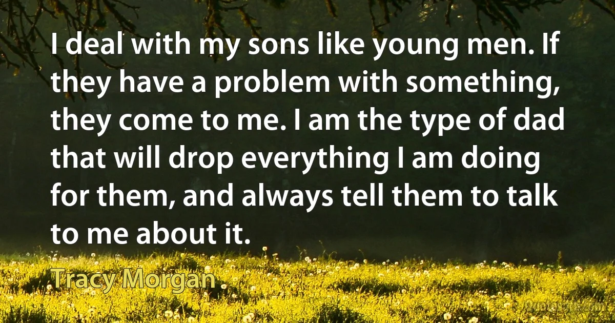 I deal with my sons like young men. If they have a problem with something, they come to me. I am the type of dad that will drop everything I am doing for them, and always tell them to talk to me about it. (Tracy Morgan)