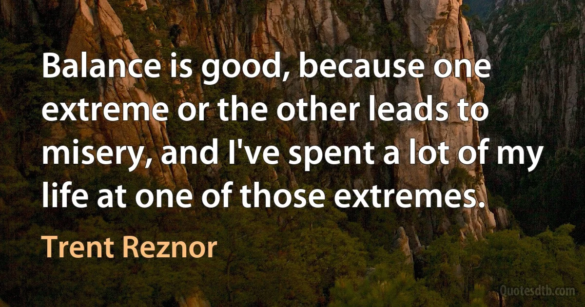 Balance is good, because one extreme or the other leads to misery, and I've spent a lot of my life at one of those extremes. (Trent Reznor)