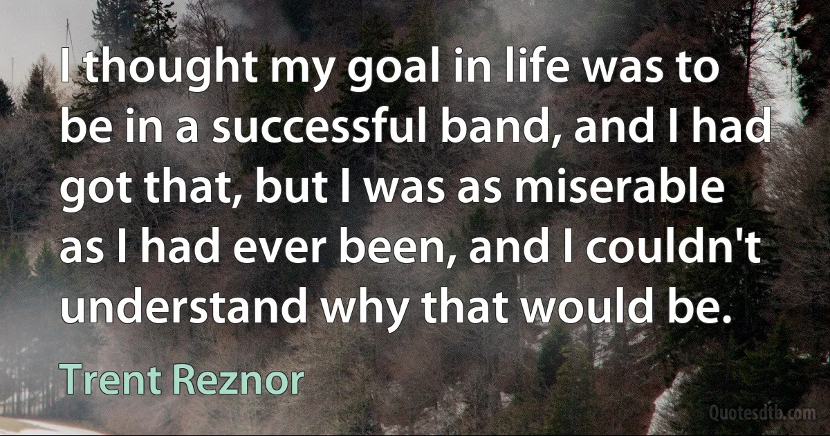 I thought my goal in life was to be in a successful band, and I had got that, but I was as miserable as I had ever been, and I couldn't understand why that would be. (Trent Reznor)