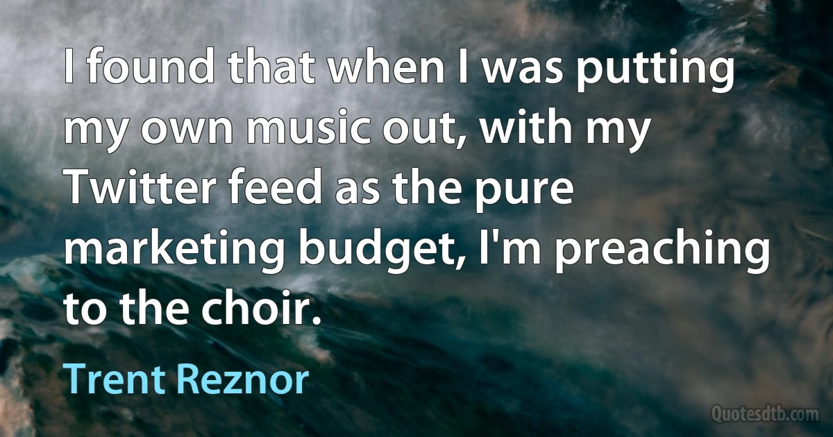 I found that when I was putting my own music out, with my Twitter feed as the pure marketing budget, I'm preaching to the choir. (Trent Reznor)