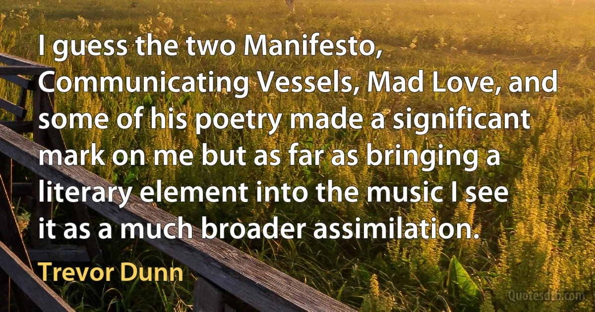 I guess the two Manifesto, Communicating Vessels, Mad Love, and some of his poetry made a significant mark on me but as far as bringing a literary element into the music I see it as a much broader assimilation. (Trevor Dunn)