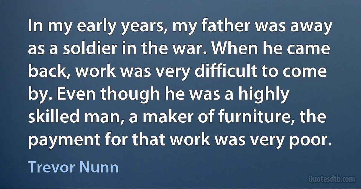 In my early years, my father was away as a soldier in the war. When he came back, work was very difficult to come by. Even though he was a highly skilled man, a maker of furniture, the payment for that work was very poor. (Trevor Nunn)