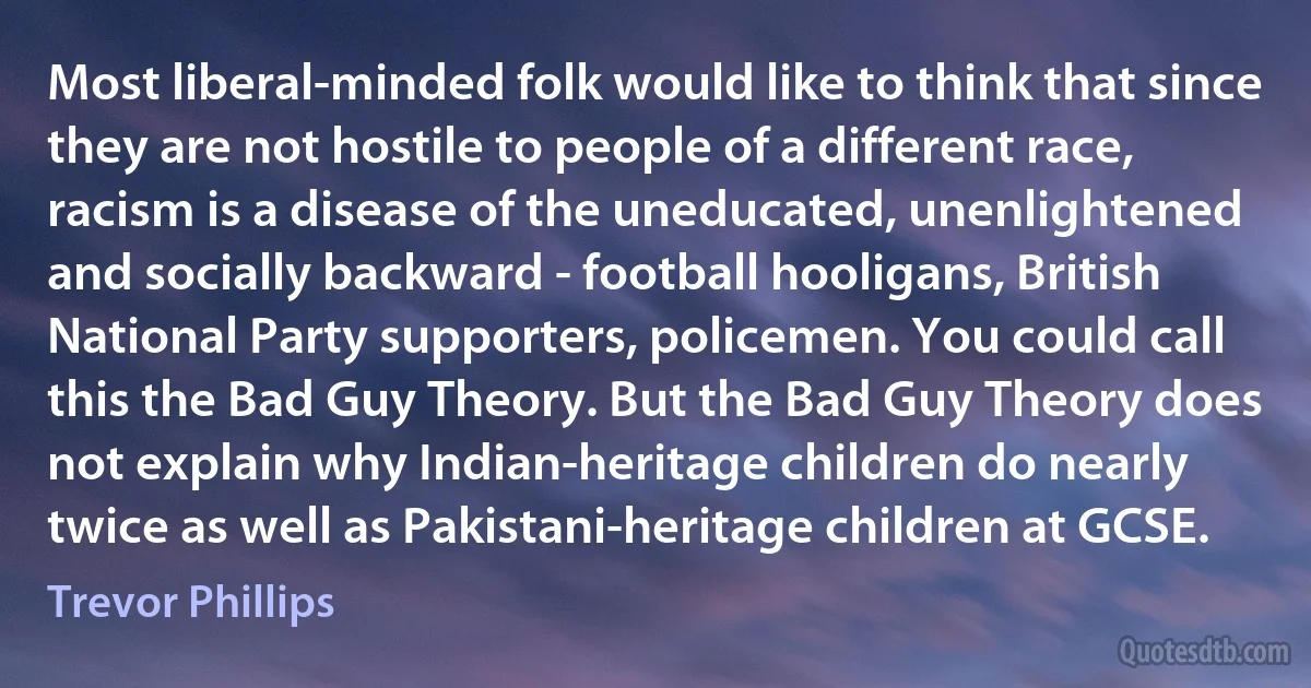 Most liberal-minded folk would like to think that since they are not hostile to people of a different race, racism is a disease of the uneducated, unenlightened and socially backward - football hooligans, British National Party supporters, policemen. You could call this the Bad Guy Theory. But the Bad Guy Theory does not explain why Indian-heritage children do nearly twice as well as Pakistani-heritage children at GCSE. (Trevor Phillips)