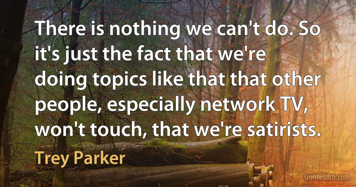 There is nothing we can't do. So it's just the fact that we're doing topics like that that other people, especially network TV, won't touch, that we're satirists. (Trey Parker)