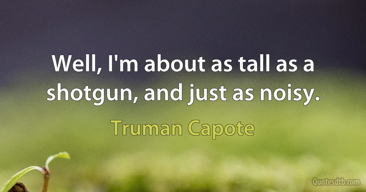 Well, I'm about as tall as a shotgun, and just as noisy. (Truman Capote)