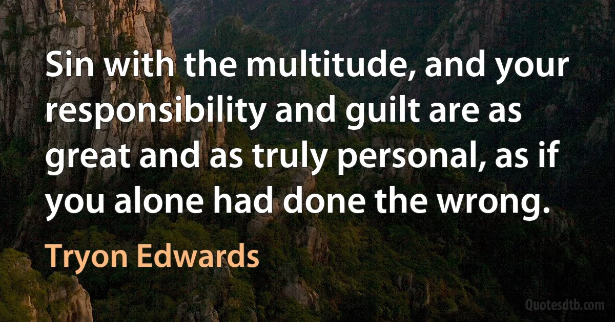 Sin with the multitude, and your responsibility and guilt are as great and as truly personal, as if you alone had done the wrong. (Tryon Edwards)