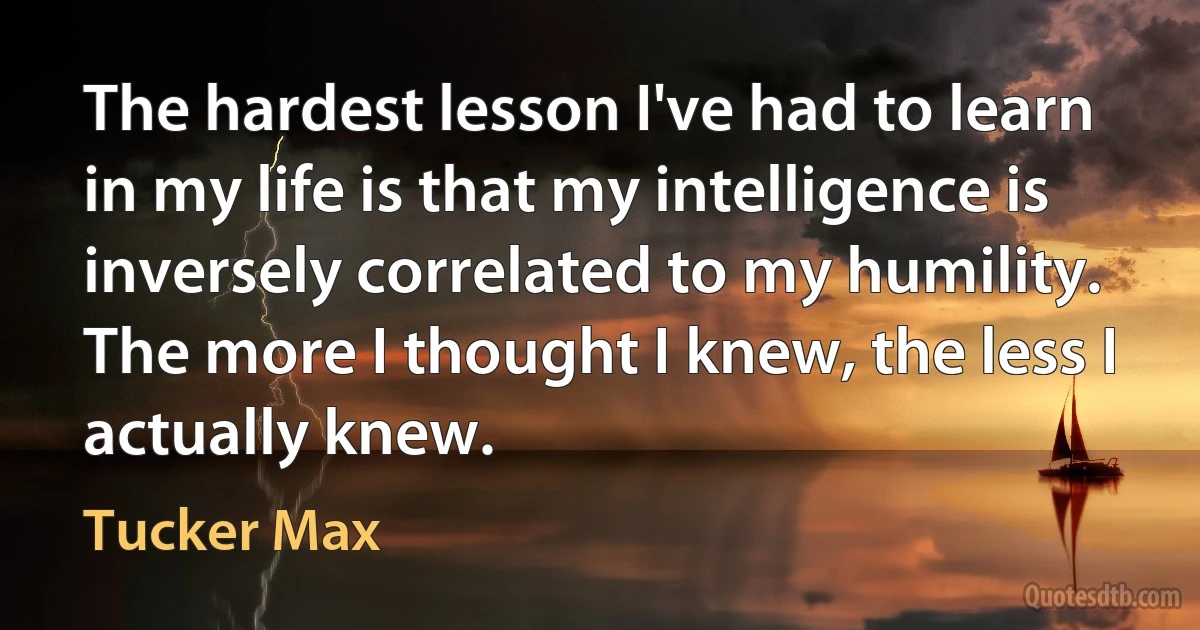 The hardest lesson I've had to learn in my life is that my intelligence is inversely correlated to my humility. The more I thought I knew, the less I actually knew. (Tucker Max)