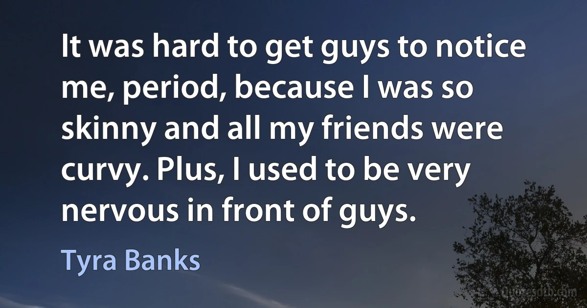 It was hard to get guys to notice me, period, because I was so skinny and all my friends were curvy. Plus, I used to be very nervous in front of guys. (Tyra Banks)