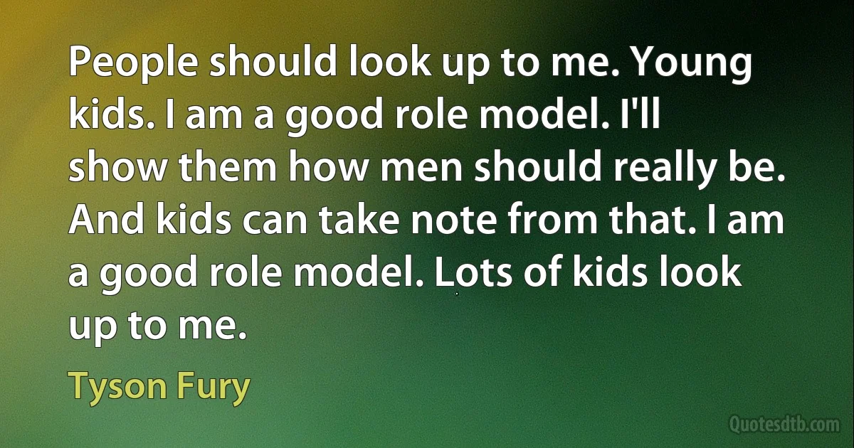 People should look up to me. Young kids. I am a good role model. I'll show them how men should really be. And kids can take note from that. I am a good role model. Lots of kids look up to me. (Tyson Fury)