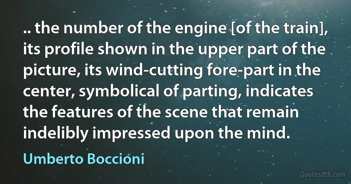 .. the number of the engine [of the train], its profile shown in the upper part of the picture, its wind-cutting fore-part in the center, symbolical of parting, indicates the features of the scene that remain indelibly impressed upon the mind. (Umberto Boccioni)