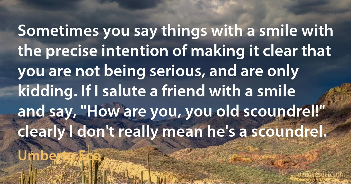 Sometimes you say things with a smile with the precise intention of making it clear that you are not being serious, and are only kidding. If I salute a friend with a smile and say, "How are you, you old scoundrel!" clearly I don't really mean he's a scoundrel. (Umberto Eco)