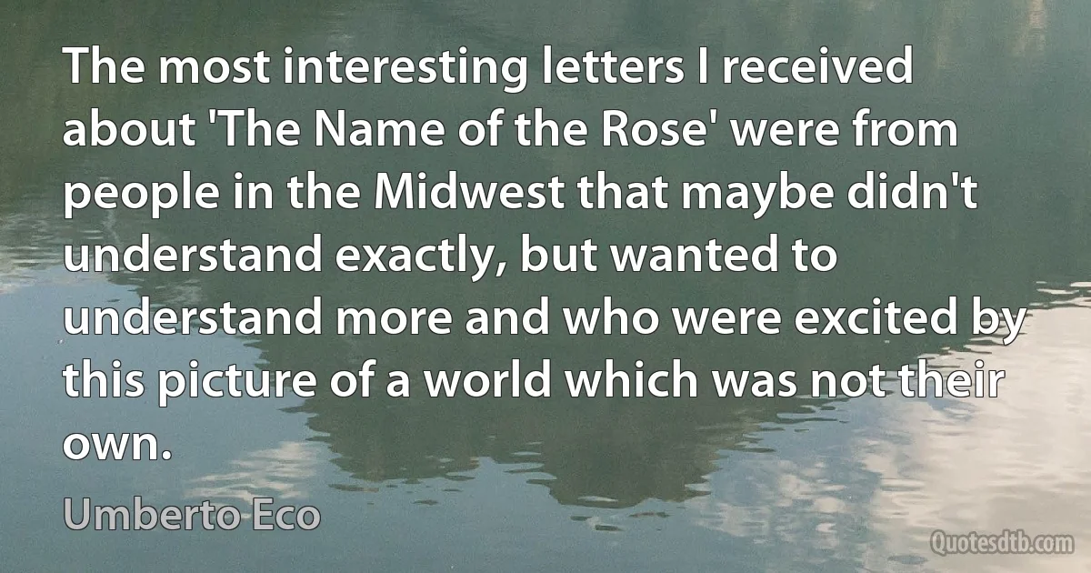 The most interesting letters I received about 'The Name of the Rose' were from people in the Midwest that maybe didn't understand exactly, but wanted to understand more and who were excited by this picture of a world which was not their own. (Umberto Eco)