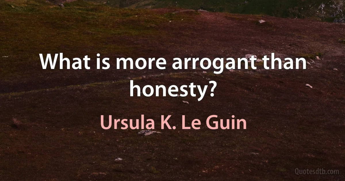 What is more arrogant than honesty? (Ursula K. Le Guin)