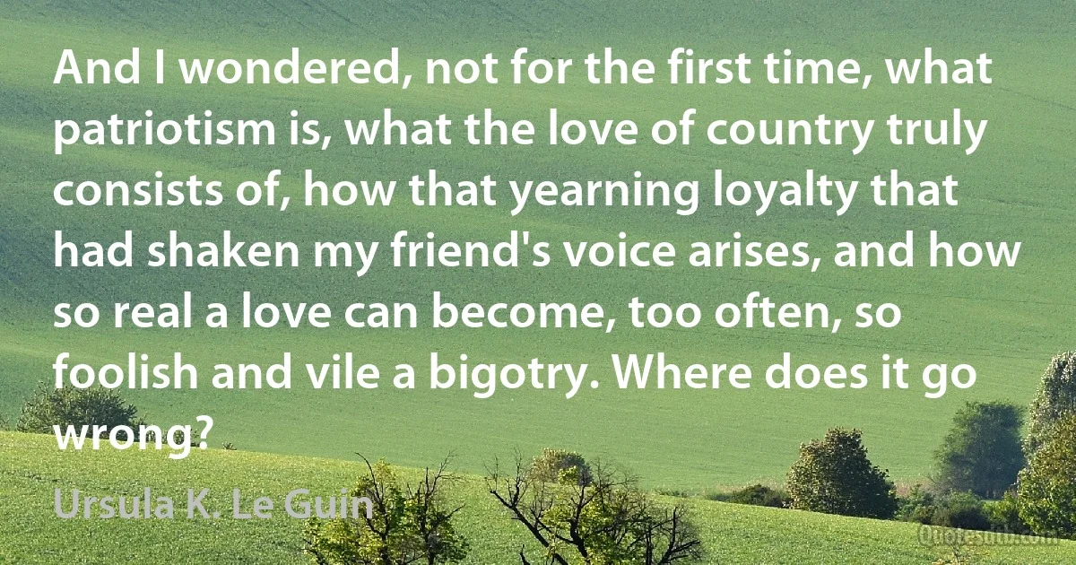 And I wondered, not for the first time, what patriotism is, what the love of country truly consists of, how that yearning loyalty that had shaken my friend's voice arises, and how so real a love can become, too often, so foolish and vile a bigotry. Where does it go wrong? (Ursula K. Le Guin)