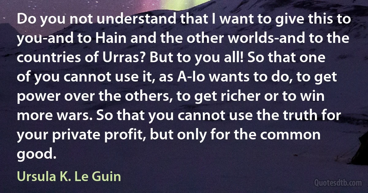 Do you not understand that I want to give this to you-and to Hain and the other worlds-and to the countries of Urras? But to you all! So that one of you cannot use it, as A-Io wants to do, to get power over the others, to get richer or to win more wars. So that you cannot use the truth for your private profit, but only for the common good. (Ursula K. Le Guin)