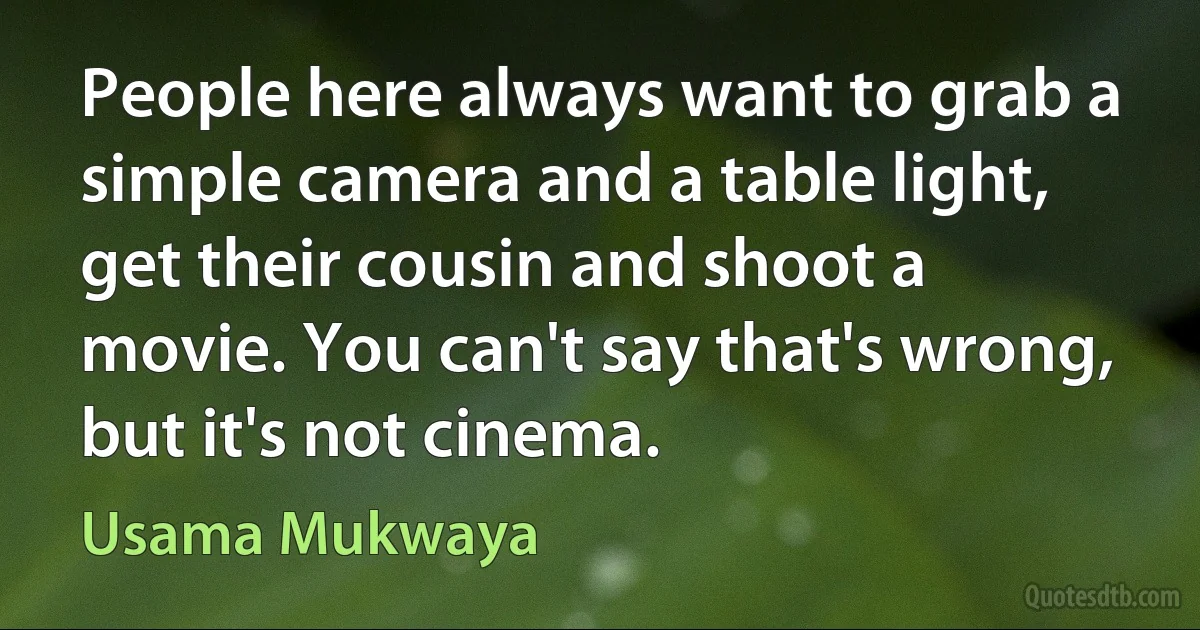 People here always want to grab a simple camera and a table light, get their cousin and shoot a movie. You can't say that's wrong, but it's not cinema. (Usama Mukwaya)