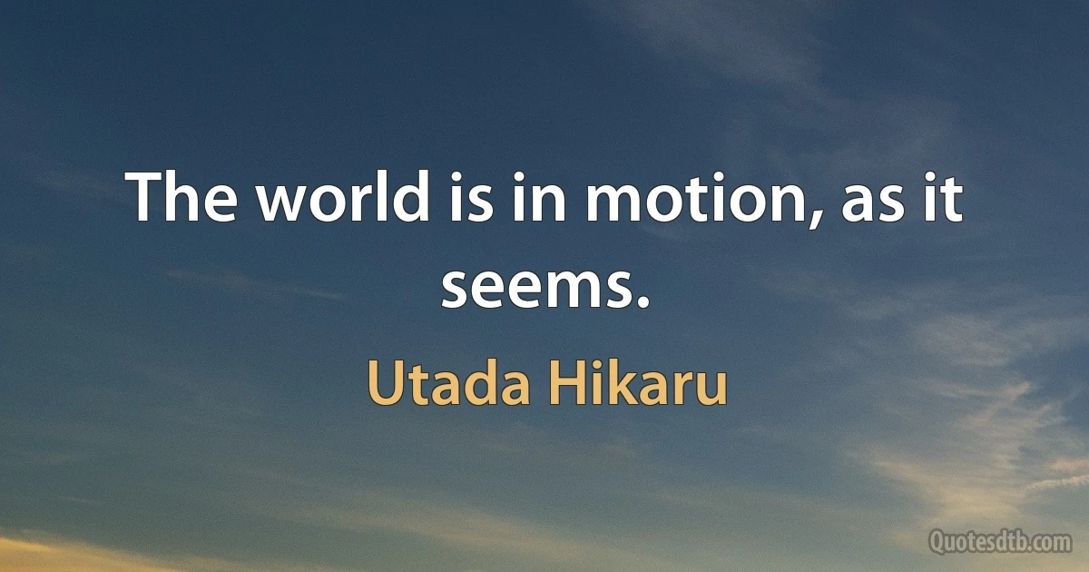 The world is in motion, as it seems. (Utada Hikaru)