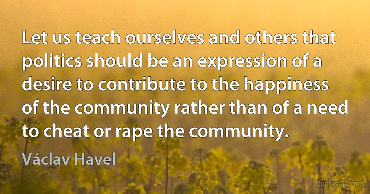 Let us teach ourselves and others that politics should be an expression of a desire to contribute to the happiness of the community rather than of a need to cheat or rape the community. (Václav Havel)