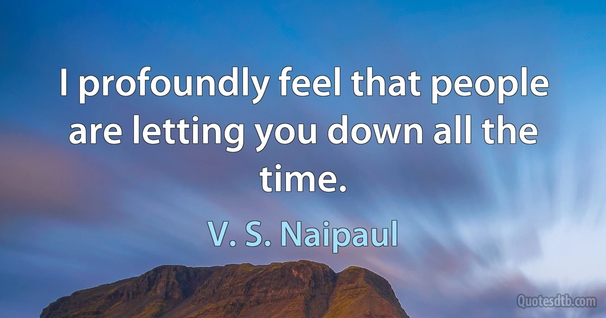 I profoundly feel that people are letting you down all the time. (V. S. Naipaul)